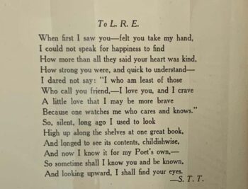 Poem from Sarah Teasdale to Lillie Rose Ernst titled "To L.R.E." and which reads: When first I saw you - felt you take my hand, / I could not speak for happiness to find / How more than all they said your heart was kind, / How strong you were, and quick to understand - / I dared not say: "I who am least of those / Who call you friend, - I love you, and I crave / A little love that I may be more brave / Because one watches me who cares and knows," / So, silent, long ago I used to look / High up along the shelves at one great book, / And longed to see its contents, childishwise, / And now I know it for my Poet's own, - / So stometime shall I know you and be known, / And looking upward, I shall find your eyes. (signed S.T.T)