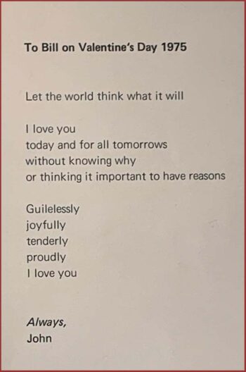 John Hansford poem titled "To Bill on Valentine's Day 1975." The poem reads: Let the world think what it will / I love you / today and for all tomorrows / without knowing why / or thinking it important to have reasons / Guilelessly / joyfully / tenderly / proudly / I love you. Always, John. 