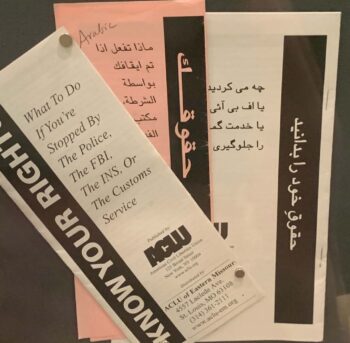 "Know Your Rights" brochures from the ACLU. The brochures go on to read "What to do if you're stopped by the police, the FBI, the INS, or the Customs Service." The top brochure is in English, but subsequent brochures displayed are in a variety of languages. 