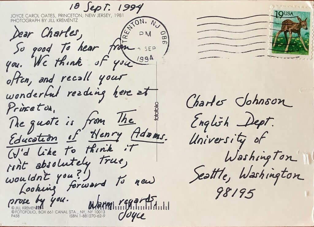 The postcard from Joyce Carol Oats is dated 18 September 1994 and reads "Dear Charles, So good to hear from you. We think of you often, and recall your wonderful reading here at Princeton. The quote is from The Education of Henry Adams. (I'd like to think it isn't absolutely true, wouldn't you?) Looking forward to new prose by you. Warm regards, Joyce." The quote mentioned must be on the front of the postcard.